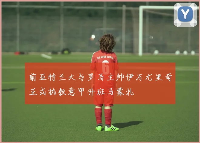 前亚特兰大与罗马主帅伊万尤里奇正式执教意甲升班马蒙扎