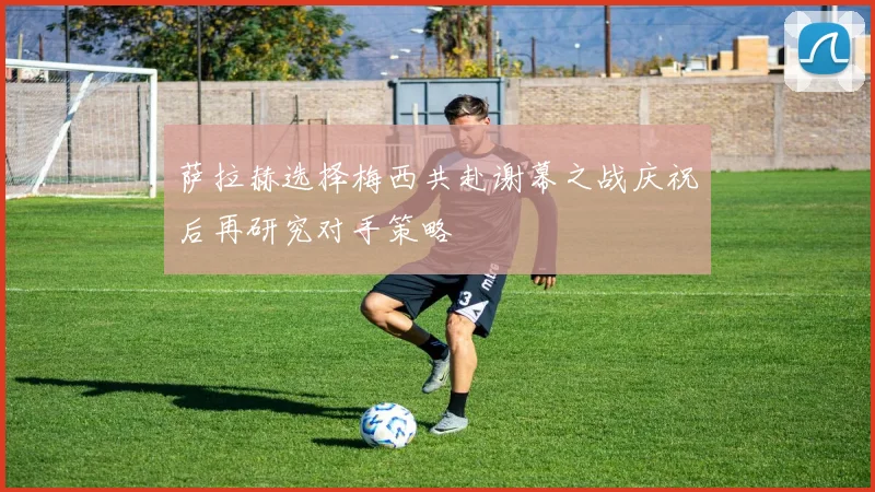 萨拉赫选择梅西共赴谢幕之战庆祝后再研究对手策略