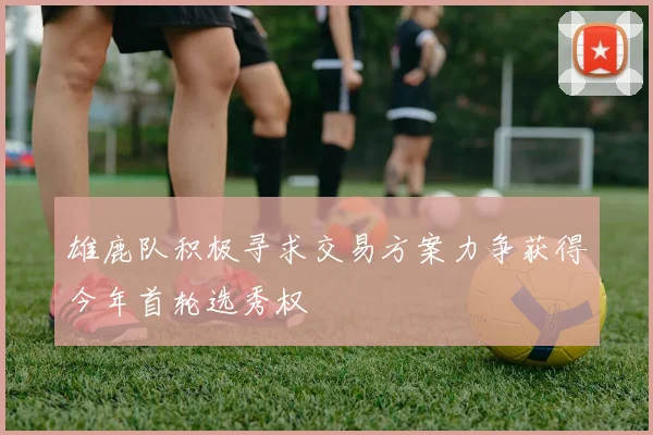 雄鹿队积极寻求交易方案力争获得今年首轮选秀权