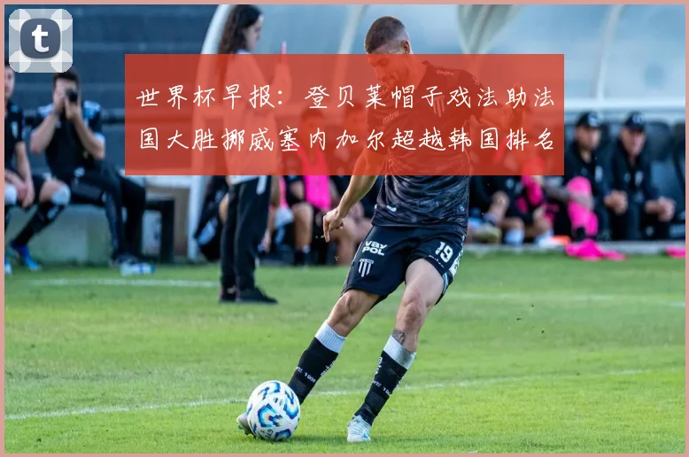 世界杯早报：登贝莱帽子戏法助法国大胜挪威塞内加尔超越韩国排名提升