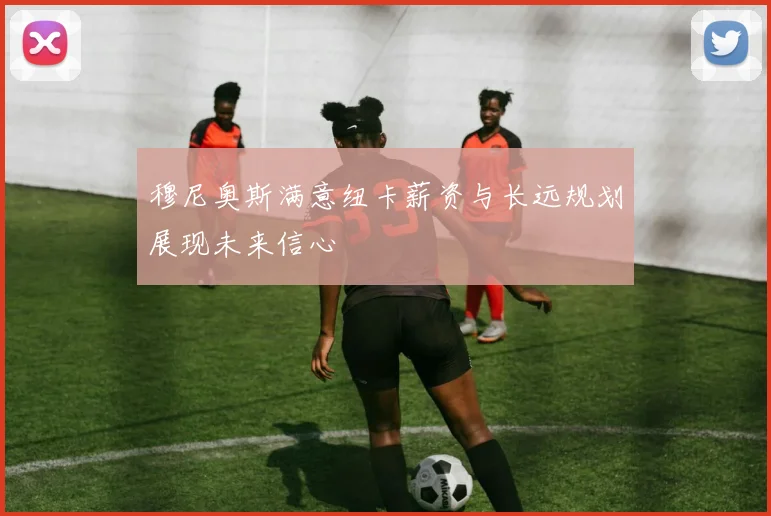 穆尼奥斯满意纽卡薪资与长远规划展现未来信心