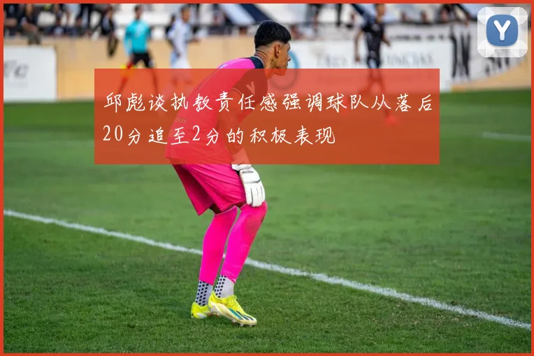 邱彪谈执教责任感强调球队从落后20分追至2分的积极表现