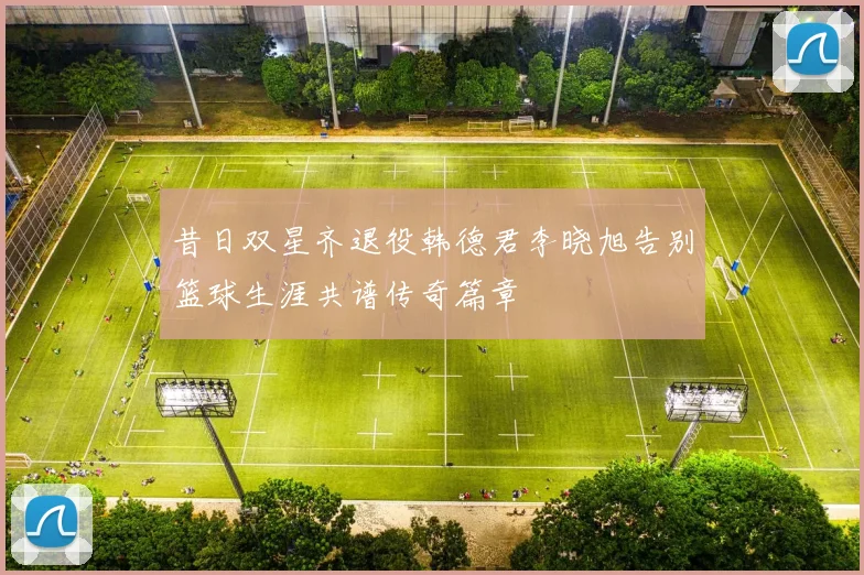 昔日双星齐退役韩德君李晓旭告别篮球生涯共谱传奇篇章