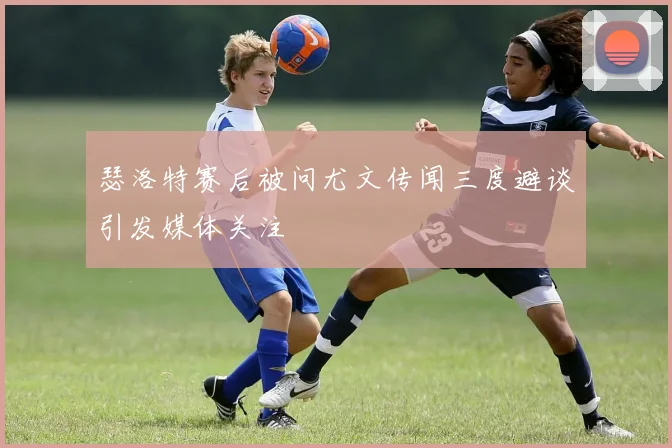 瑟洛特赛后被问尤文传闻三度避谈引发媒体关注