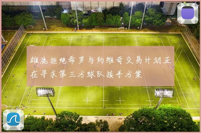 雄鹿拒绝希罗与约维奇交易计划正在寻求第三方球队接手方案