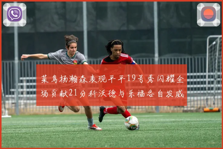 菜鸟杨瀚森表现平平19号秀闪耀全场贡献21分科沃德与乐福各自发威