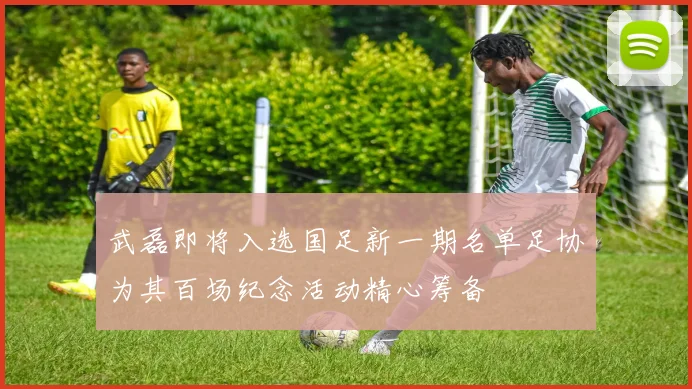 武磊即将入选国足新一期名单足协为其百场纪念活动精心筹备