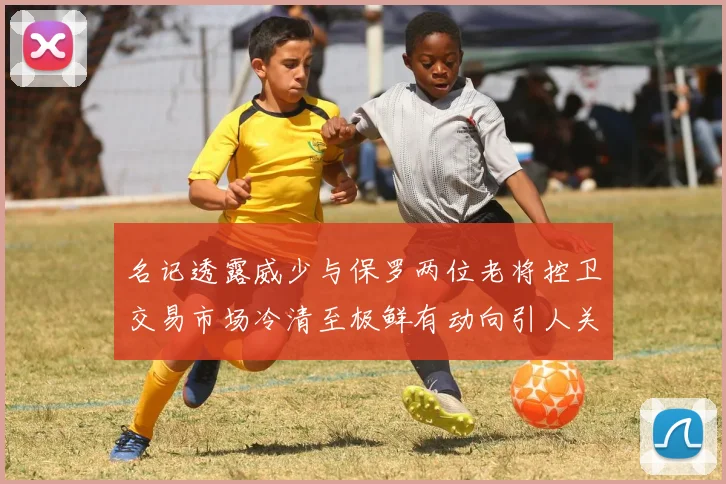 名记透露威少与保罗两位老将控卫交易市场冷清至极鲜有动向引人关注