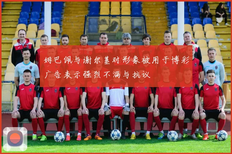 姆巴佩与谢尔基对形象被用于博彩广告表示强烈不满与抗议