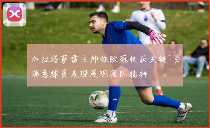 加拉塔萨雷主帅称欧冠收获关键1分满意球员表现展现团队精神