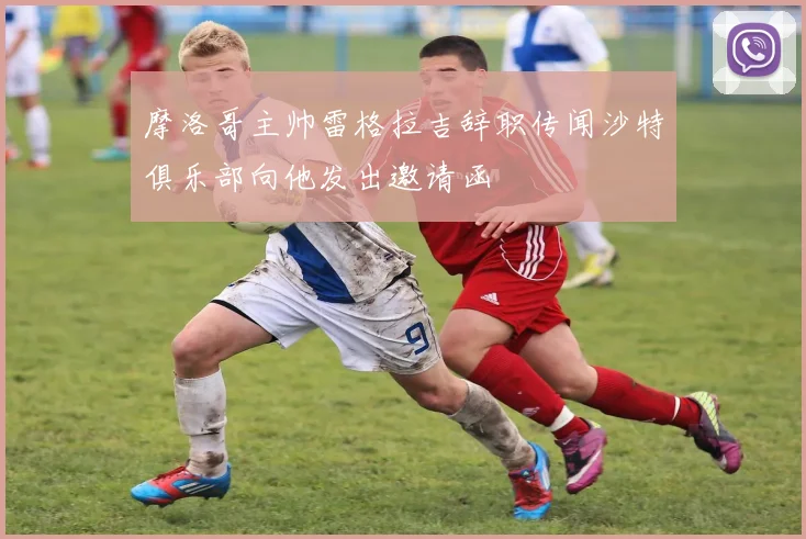摩洛哥主帅雷格拉吉辞职传闻沙特俱乐部向他发出邀请函