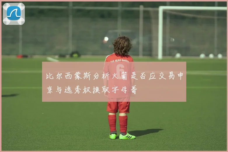 比尔西蒙斯分析火箭是否应交易申京与选秀权换取字母哥