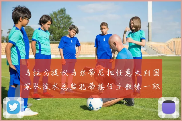 马拉戈提议马尔蒂尼担任意大利国家队技术总监孔蒂接任主教练一职