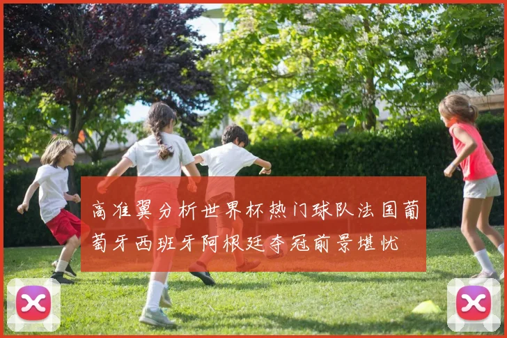 高准翼分析世界杯热门球队法国葡萄牙西班牙阿根廷夺冠前景堪忧