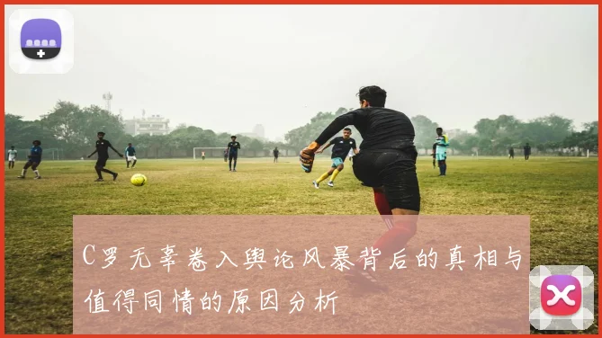C罗无辜卷入舆论风暴背后的真相与值得同情的原因分析