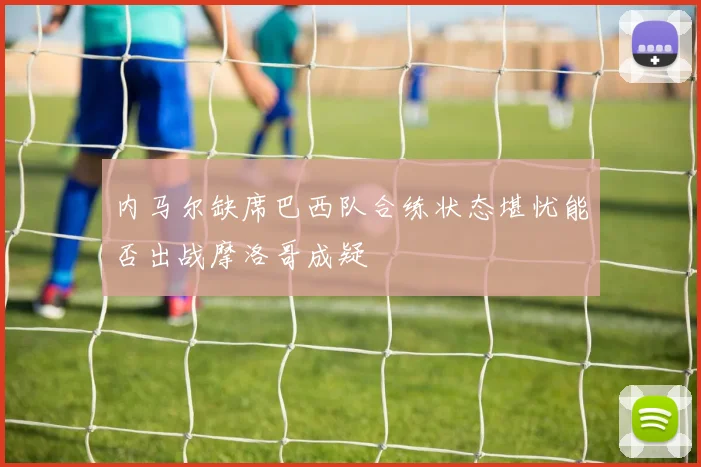 内马尔缺席巴西队合练状态堪忧能否出战摩洛哥成疑