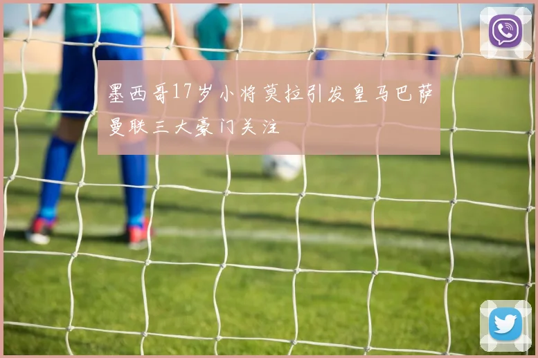 墨西哥17岁小将莫拉引发皇马巴萨曼联三大豪门关注
