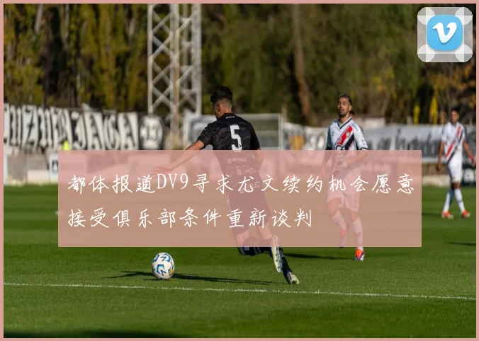 都体报道DV9寻求尤文续约机会愿意接受俱乐部条件重新谈判
