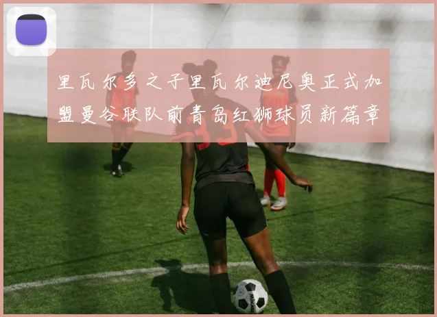 里瓦尔多之子里瓦尔迪尼奥正式加盟曼谷联队前青岛红狮球员新篇章开启