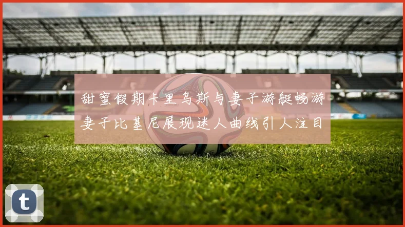 甜蜜假期卡里乌斯与妻子游艇畅游妻子比基尼展现迷人曲线引人注目