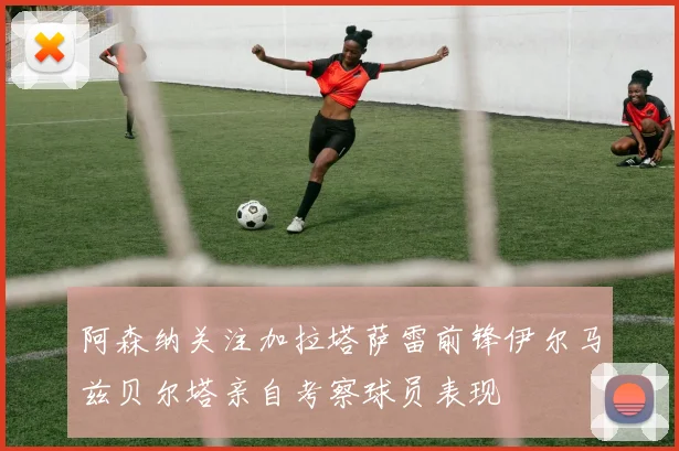 阿森纳关注加拉塔萨雷前锋伊尔马兹贝尔塔亲自考察球员表现