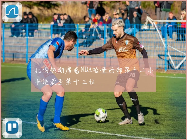 北伐热潮席卷NBA哈登西部第十二小卡逆袭至第十三位